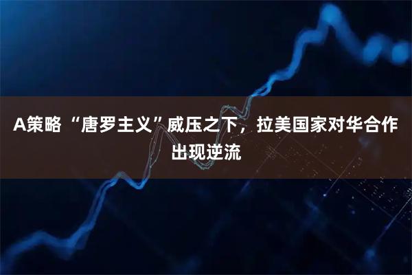 A策略 “唐罗主义”威压之下，拉美国家对华合作出现逆流